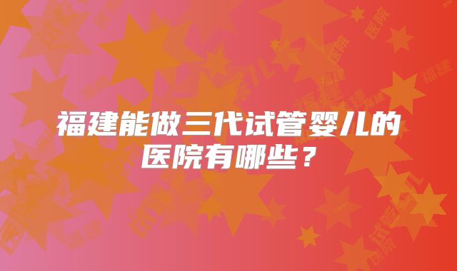 福建能做三代试管婴儿的医院有哪些？