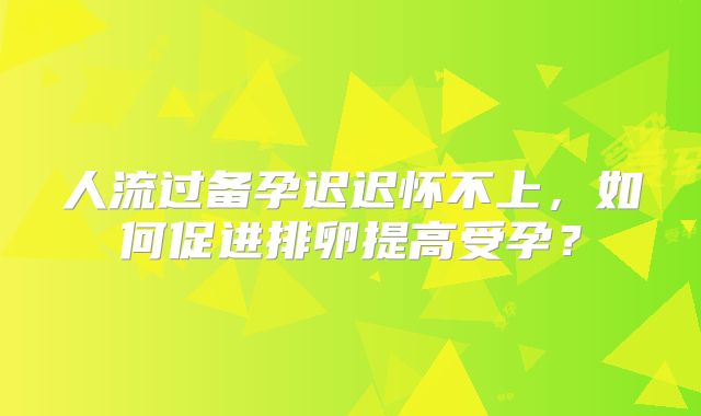 人流过备孕迟迟怀不上，如何促进排卵提高受孕？