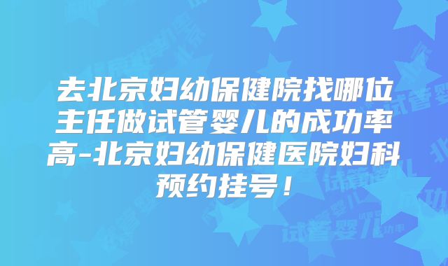 去北京妇幼保健院找哪位主任做试管婴儿的成功率高-北京妇幼保健医院妇科预约挂号!