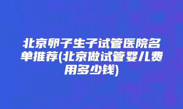北京卵子生子试管医院名单推荐(北京做试管婴儿费用多少钱)