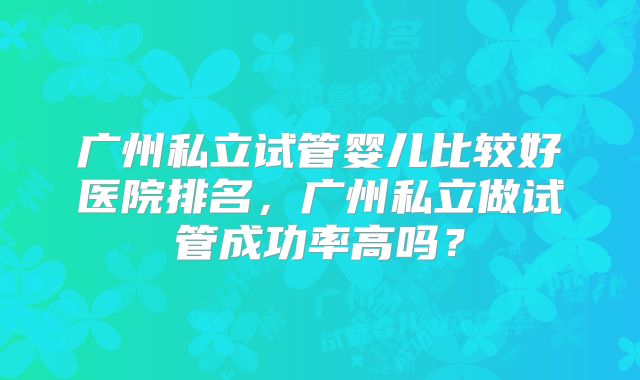 广州私立试管婴儿比较好医院排名,广州私立做试管成功率高吗?