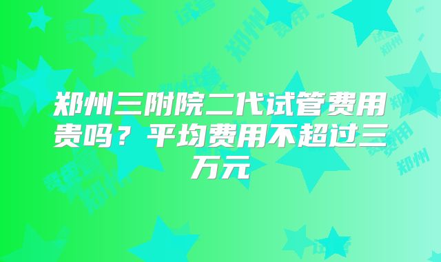 郑州三附院二代试管费用贵吗？平均费用不超过三万元