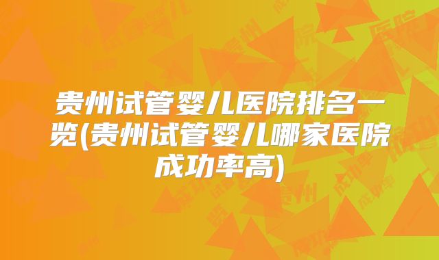 贵州试管婴儿医院排名一览(贵州试管婴儿哪家医院成功率高)