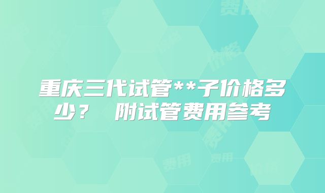 重庆三代试管**子价格多少? 附试管费用参考
