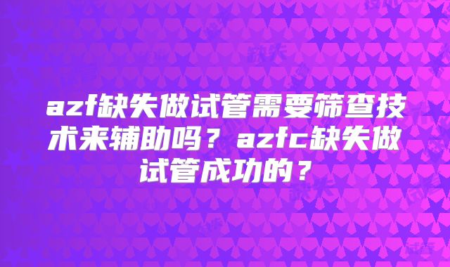 azf缺失做试管需要筛查技术来辅助吗？azfc缺失做试管成功的？