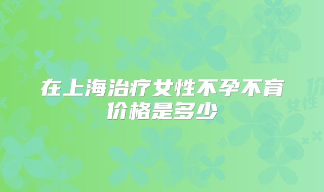 在上海治疗女性不孕不育价格是多少