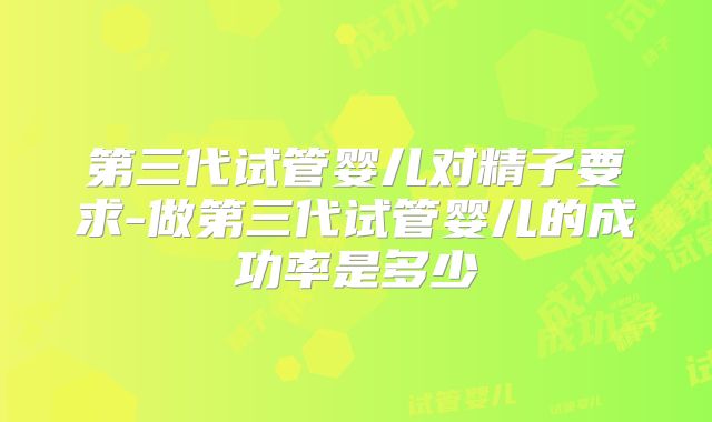 第三代试管婴儿对精子要求-做第三代试管婴儿的成功率是多少