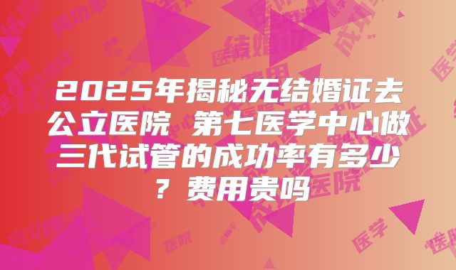 2025年揭秘无结婚证去公立医院 第七医学中心做三代试管的成功率有多少？费用贵吗