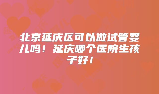 北京延庆区可以做试管婴儿吗！延庆哪个医院生孩子好！