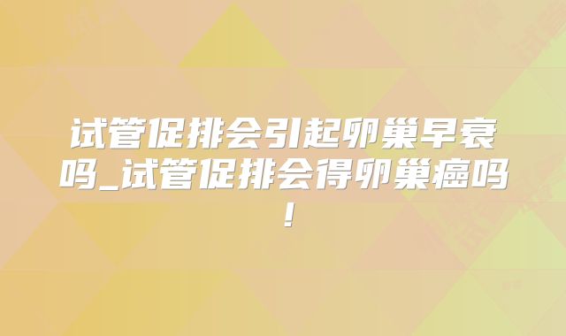 试管促排会引起卵巢早衰吗_试管促排会得卵巢癌吗！