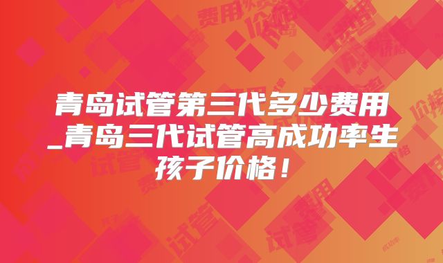 青岛试管第三代多少费用_青岛三代试管高成功率生孩子价格!