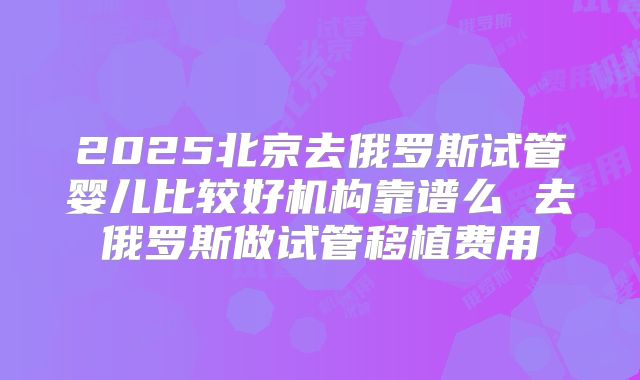 2025北京去俄罗斯试管婴儿比较好机构靠谱么 去俄罗斯做试管移植费用