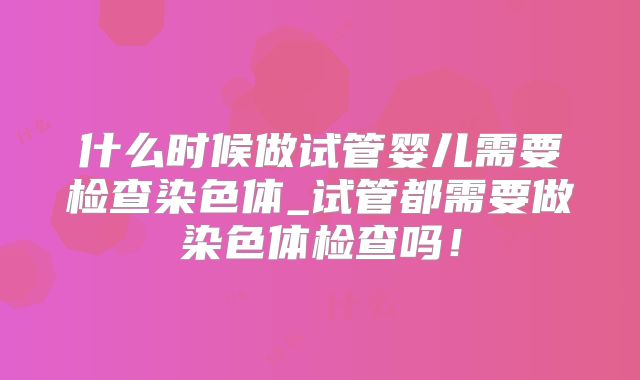 什么时候做试管婴儿需要检查染色体_试管都需要做染色体检查吗！