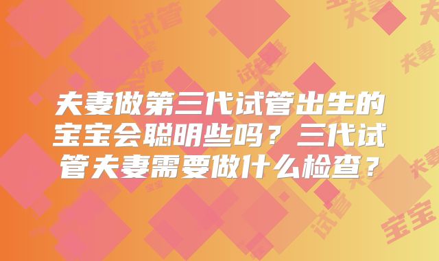 夫妻做第三代试管出生的宝宝会聪明些吗？三代试管夫妻需要做什么检查？
