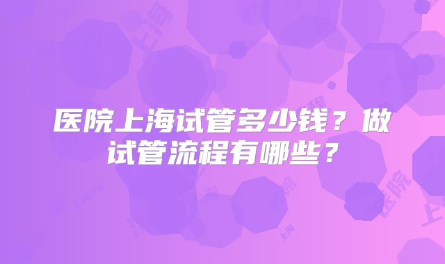 医院上海试管多少钱？做试管流程有哪些？