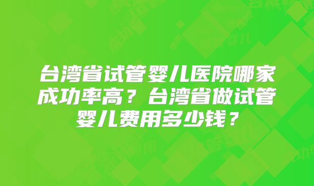 台湾省试管婴儿医院哪家成功率高？台湾省做试管婴儿费用多少钱？
