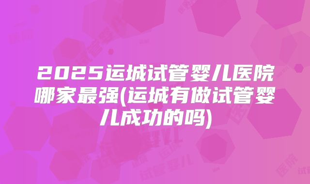 2025运城试管婴儿医院哪家最强(运城有做试管婴儿成功的吗)