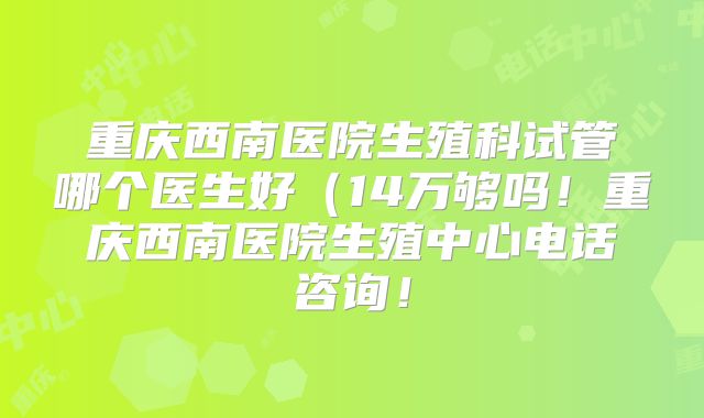 重庆西南医院生殖科试管哪个医生好（14万够吗！重庆西南医院生殖中心电话咨询！