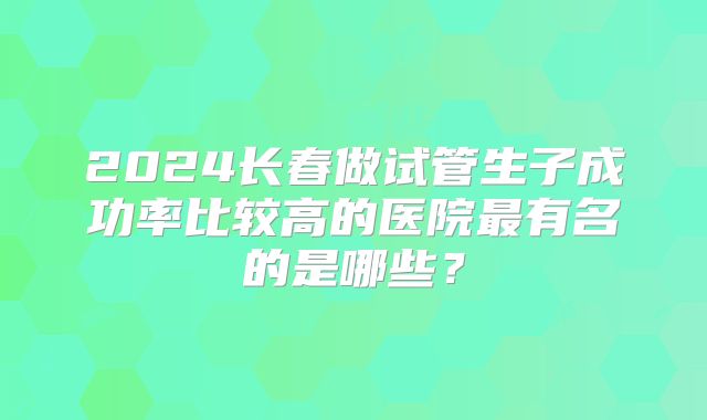 2024长春做试管生子成功率比较高的医院最有名的是哪些?
