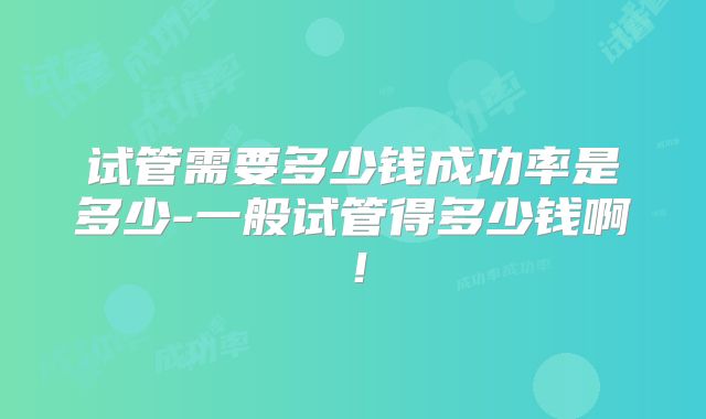 试管需要多少钱成功率是多少-一般试管得多少钱啊！