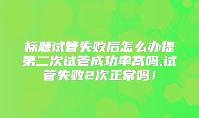 标题试管失败后怎么办提第二次试管成功率高吗,试管失败2次正常吗！