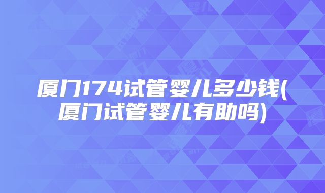 厦门174试管婴儿多少钱(厦门试管婴儿有助吗)