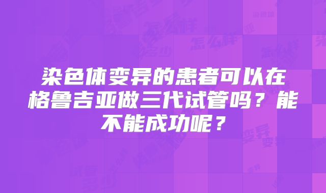 染色体变异的患者可以在格鲁吉亚做三代试管吗？能不能成功呢？