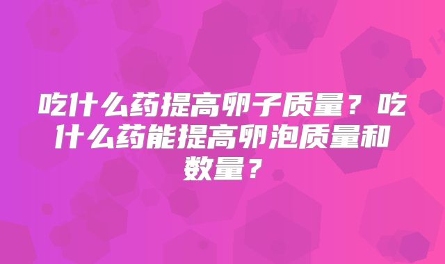 吃什么药提高卵子质量?吃什么药能提高卵泡质量和数量?
