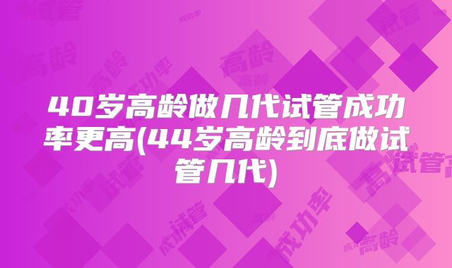 40岁高龄做几代试管成功率更高(44岁高龄到底做试管几代)