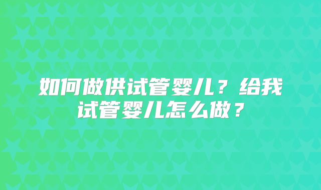 如何做供试管婴儿?给我试管婴儿怎么做?