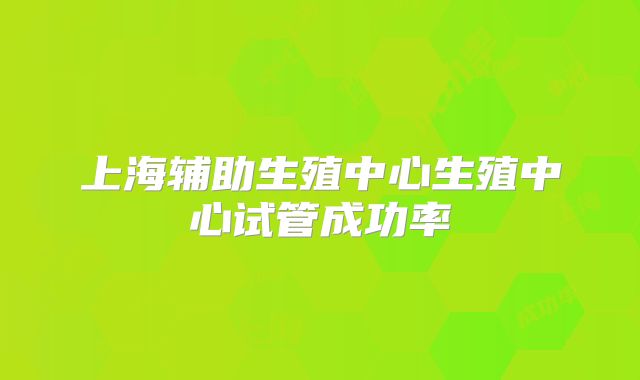 上海辅助生殖中心生殖中心试管成功率