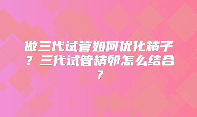 做三代试管如何优化精子?三代试管精卵怎么结合?