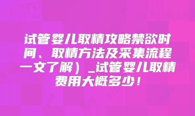 试管婴儿取精攻略禁欲时间、取精方法及采集流程一文了解）_试管婴儿取精费用大概多少！