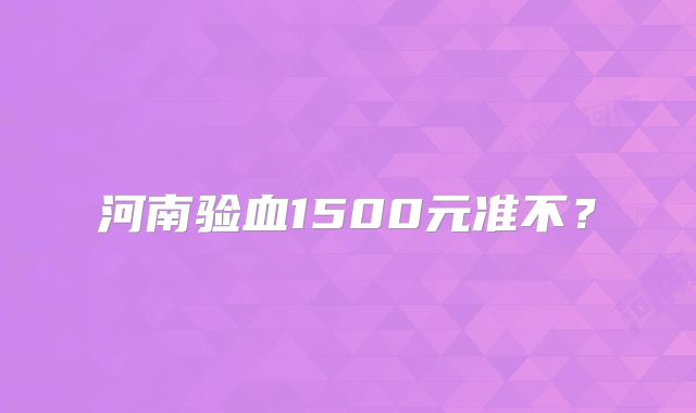 河南验血1500元准不？