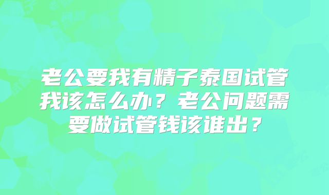 老公要我有精子泰国试管我该怎么办？老公问题需要做试管钱该谁出？