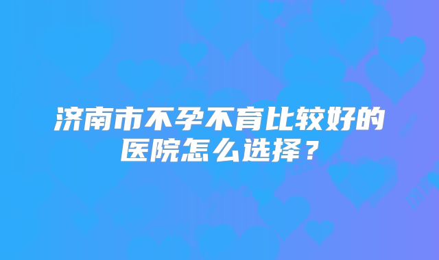 济南市不孕不育比较好的医院怎么选择？
