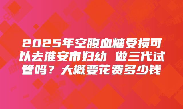 2025年空腹血糖受损可以去淮安市妇幼 做三代试管吗?大概要花费多少钱