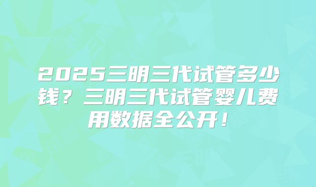2025三明三代试管多少钱?三明三代试管婴儿费用数据全公开!