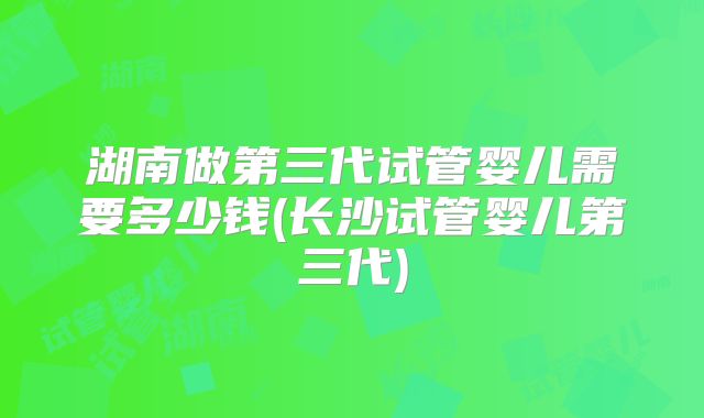 湖南做第三代试管婴儿需要多少钱(长沙试管婴儿第三代)