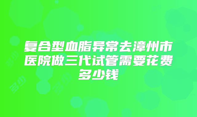 复合型血脂异常去漳州市医院做三代试管需要花费多少钱