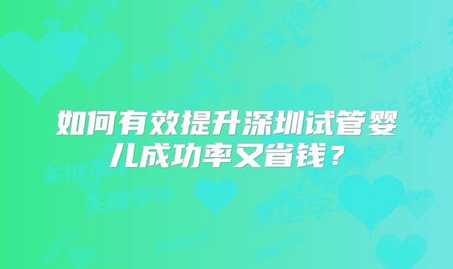 如何有效提升深圳试管婴儿成功率又省钱?