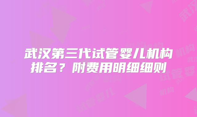 武汉第三代试管婴儿机构排名？附费用明细细则