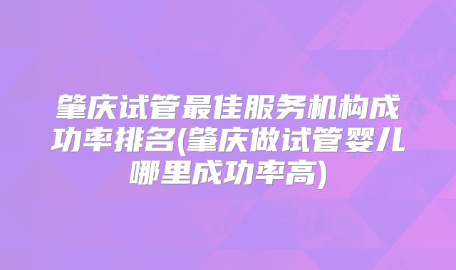 肇庆试管最佳服务机构成功率排名(肇庆做试管婴儿哪里成功率高)