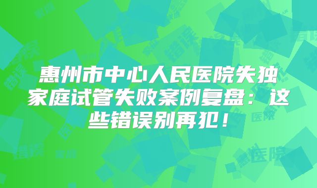 惠州市中心人民医院失独家庭试管失败案例复盘:这些错误别再犯!