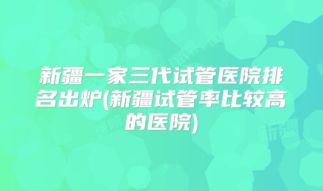 新疆一家三代试管医院排名出炉(新疆试管率比较高的医院)