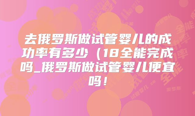 去俄罗斯做试管婴儿的成功率有多少（18全能完成吗_俄罗斯做试管婴儿便宜吗！