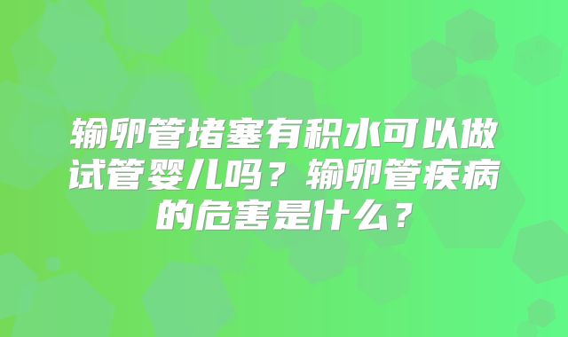 输卵管堵塞有积水可以做试管婴儿吗？输卵管疾病的危害是什么？