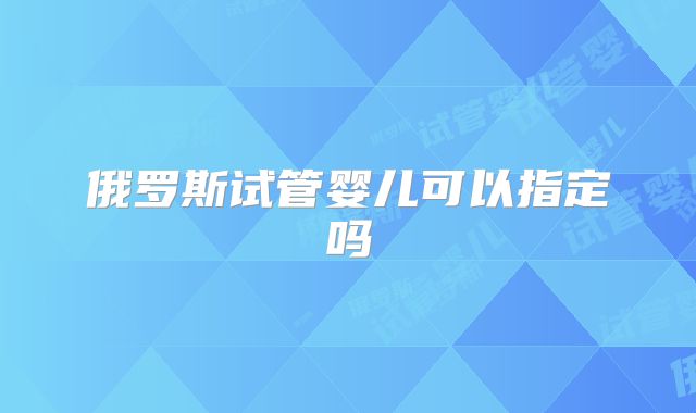 俄罗斯试管婴儿可以指定吗
