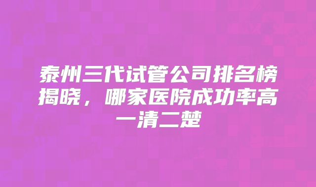 泰州三代试管公司排名榜揭晓，哪家医院成功率高一清二楚