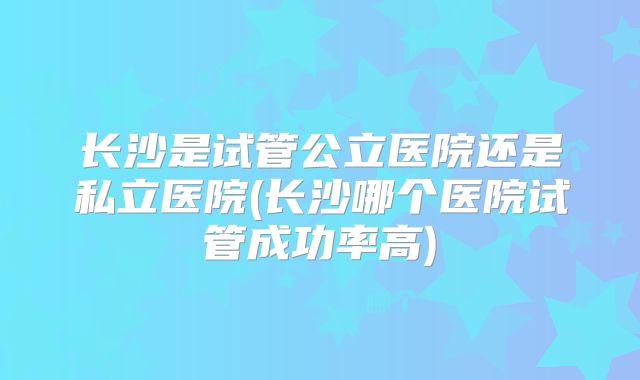长沙是试管公立医院还是私立医院(长沙哪个医院试管成功率高)